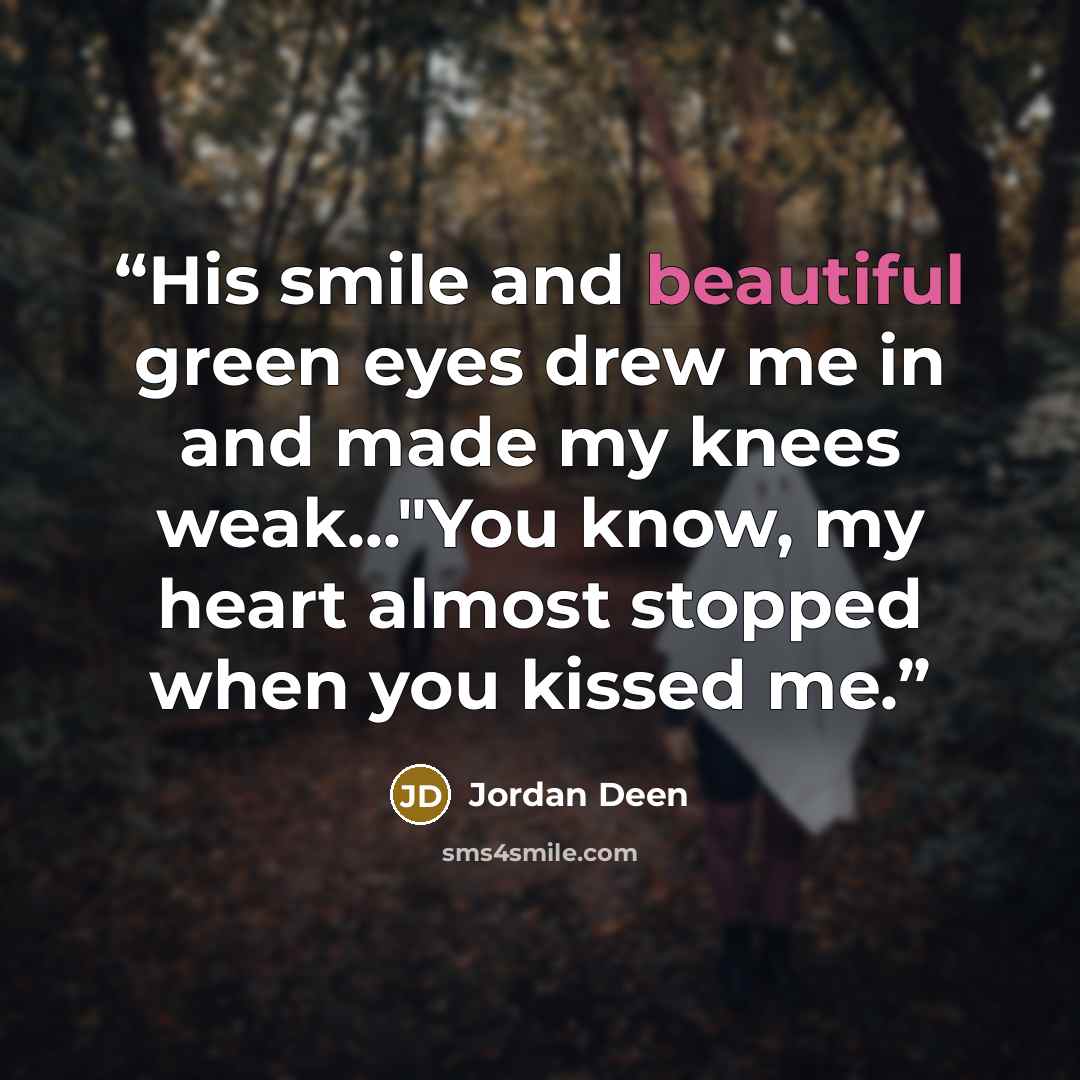 “His smile and beautiful green eyes drew me in and made my knees weak..."You know, my heart almost stopped when you kissed me.” quote by Jordan Deen