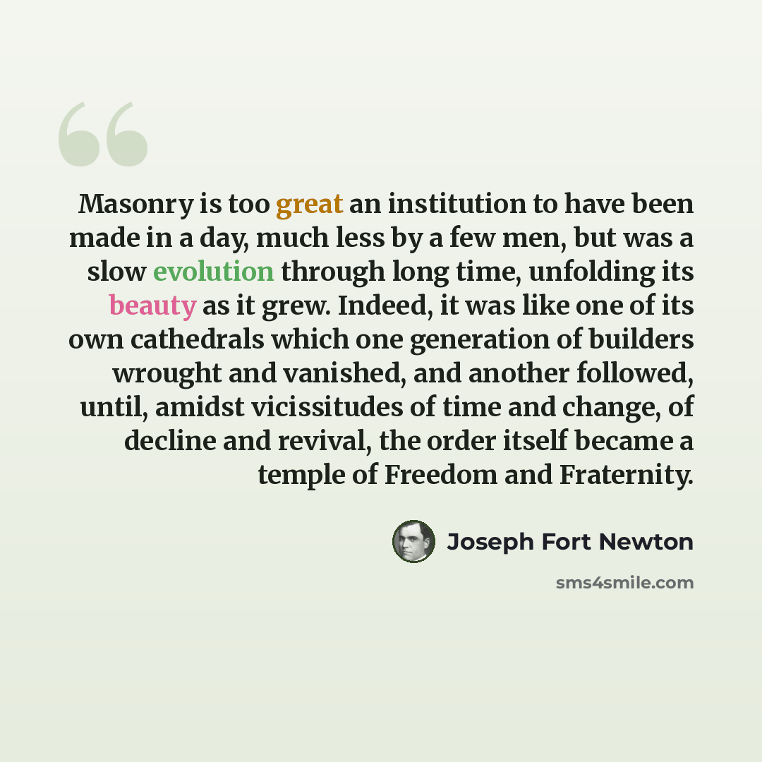 “Masonry is too great an institution to have been made in a day, much less by a few men, but was a slow evolution through long time, unfolding its beauty as it grew. Indeed, it was like one of its own cathedrals which one generation of builders wrought and vanished, and another followed, until…” quote by Joseph Fort Newton