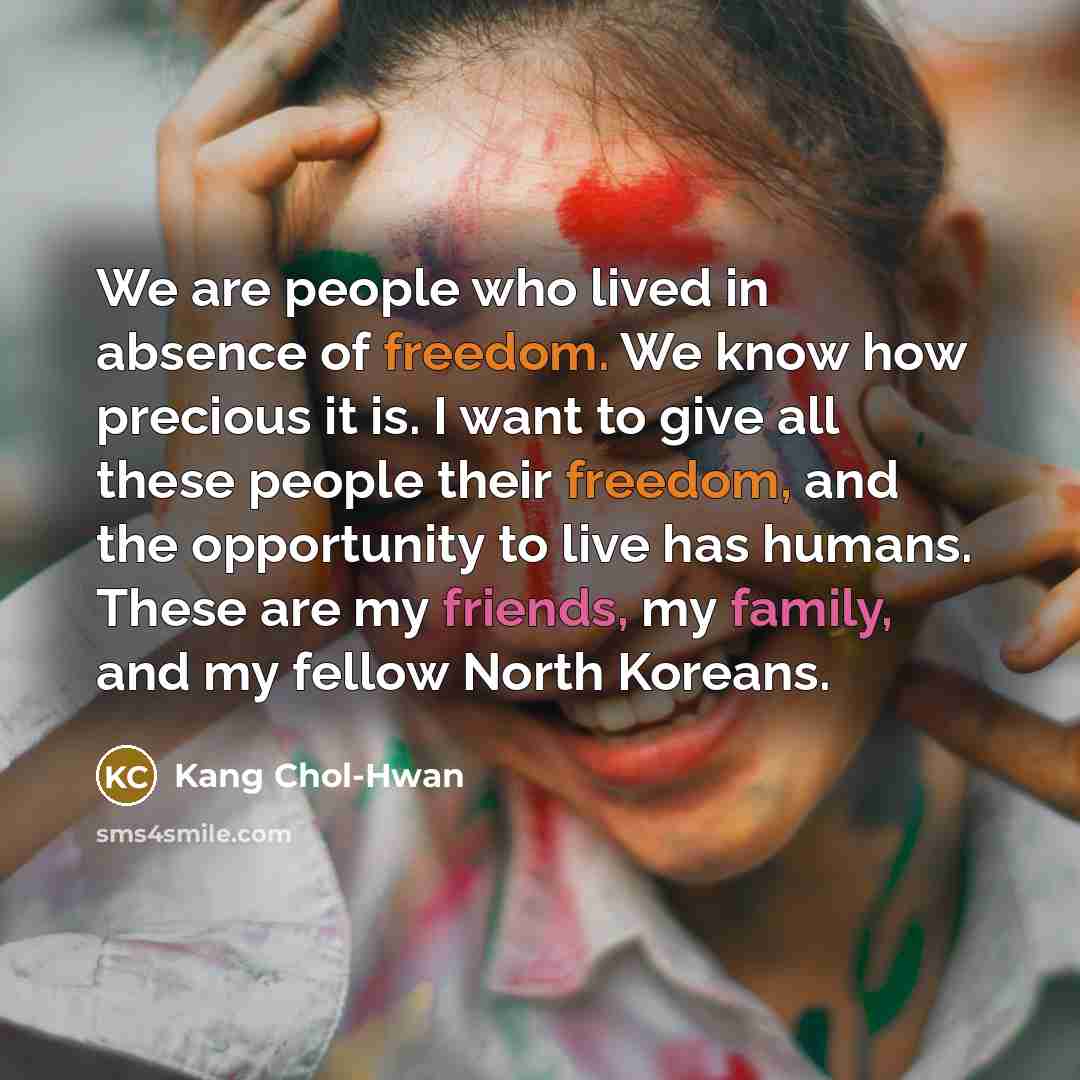 “We are people who lived in absence of freedom. We know how precious it is. I want to give all these people their freedom, and the opportunity to live has humans. These are my friends, my family, and my fellow North Koreans.” quote by Kang Chol-hwan
