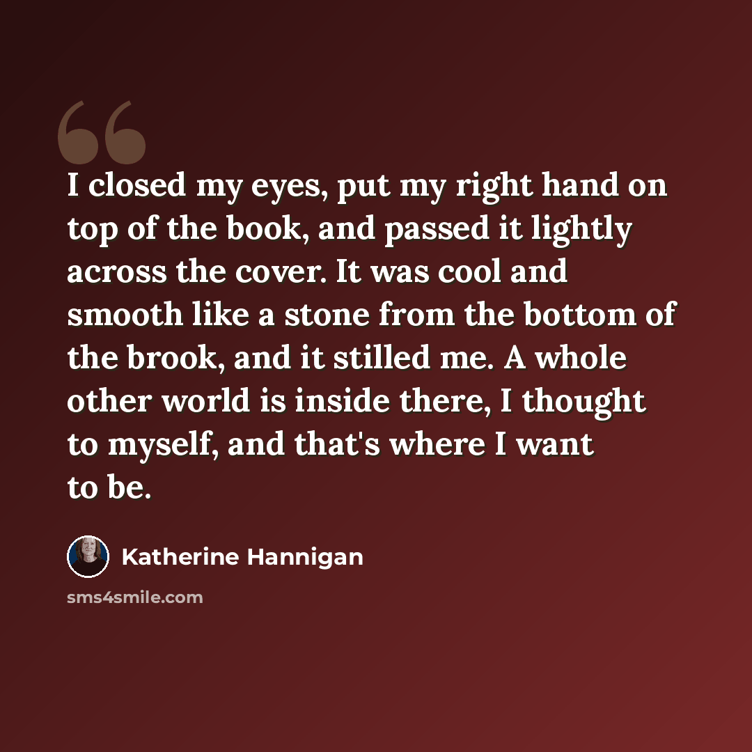 “I closed my eyes, put my right hand on top of the book, and passed it lightly across the cover. It was cool and smooth like a stone from the bottom of the brook, and it stilled me. A whole other world is inside there, I thought to myself, and that's where I want to be.” quote by Katherine Hannigan