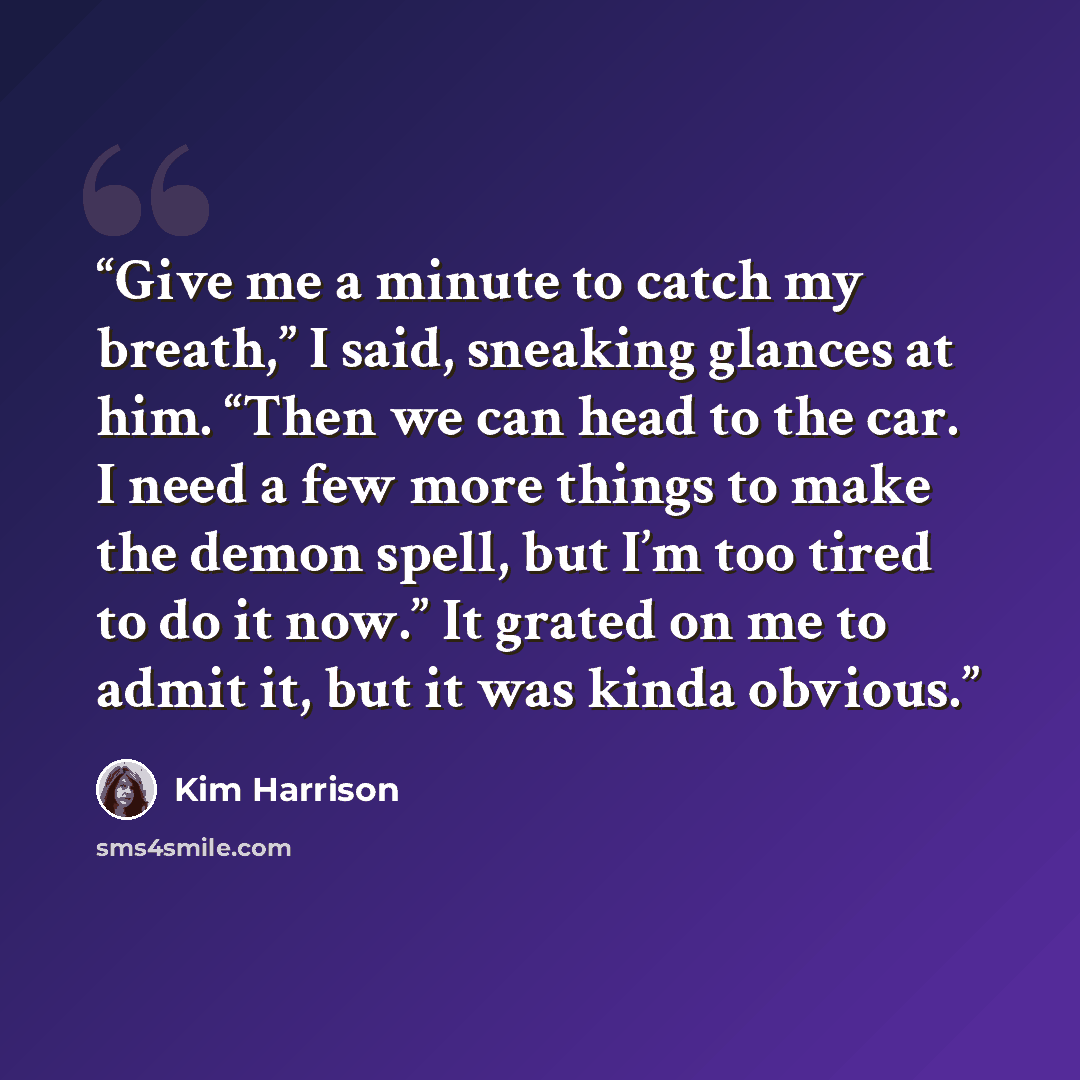 “Give me a minute to catch my breath,” I said, sneaking glances at him. “Then we can head to the car. I need a few more things to make the demon spell, but I’m too tired to do it now.” It grated on me to admit it, but it was kinda obvious.” quote by Kim Harrison