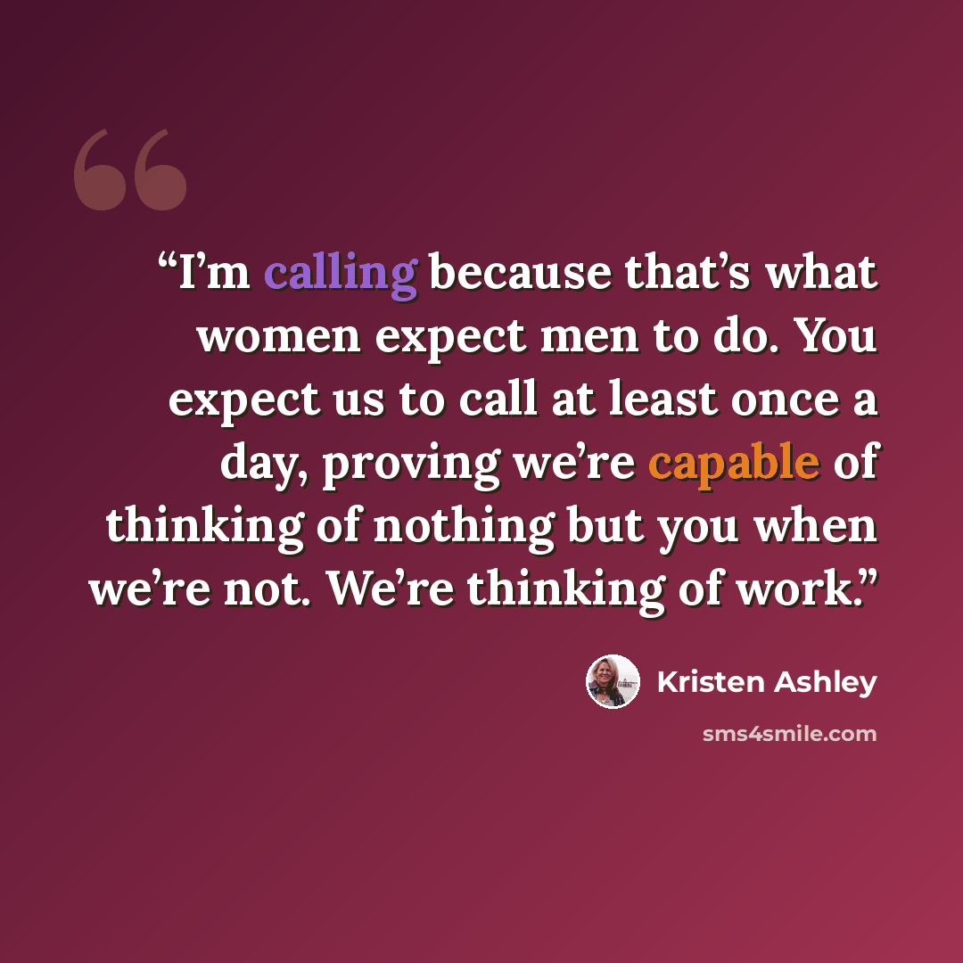 “I’m calling because that’s what women expect men to do. You expect us to call at least once a day, proving we’re capable of thinking of nothing but you when we’re not. We’re thinking of work.” quote by Kristen Ashley