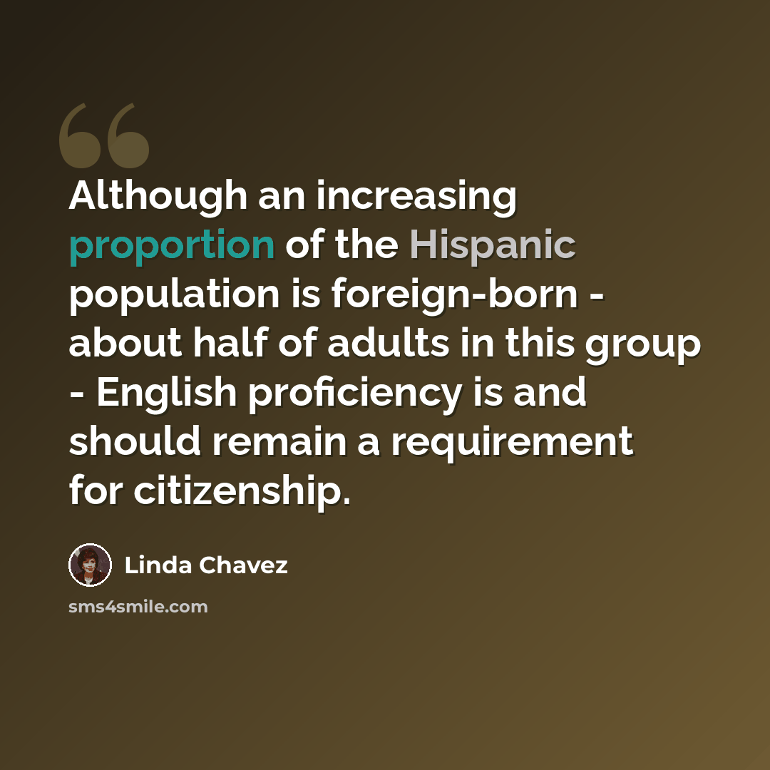 “Although an increasing proportion of the Hispanic population is foreign-born - about half of adults in this group - English proficiency is and should remain a requirement for citizenship.” quote by Linda Chavez