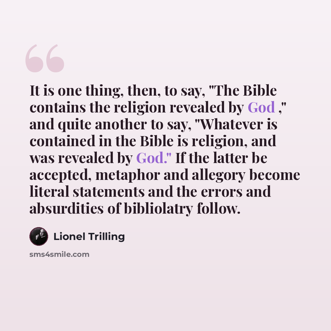 “It is one thing, then, to say, "The Bible contains the religion revealed by God ," and quite another to say, "Whatever is contained in the Bible is religion, and was revealed by God." If the latter be accepted, metaphor and allegory become literal statements and the errors and absurdities of…” quote by Lionel Trilling