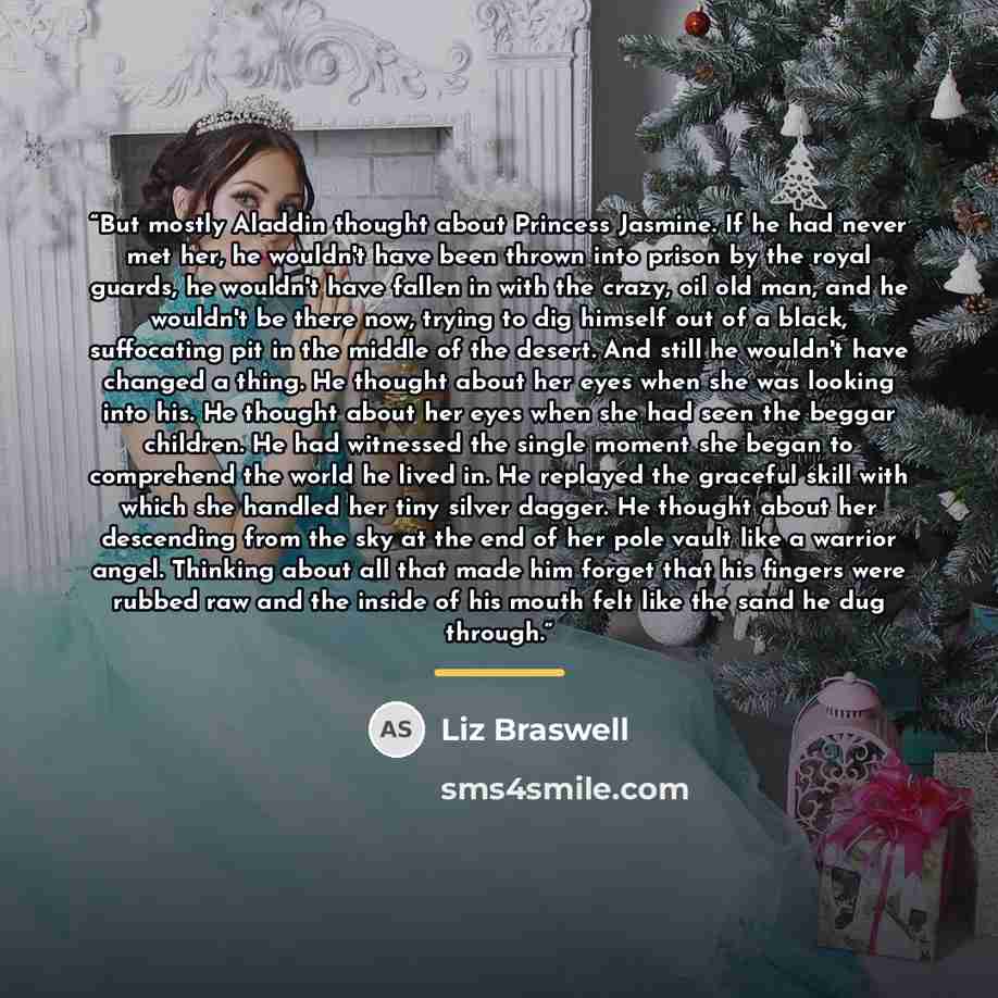 “But mostly Aladdin thought about Princess Jasmine. If he had never met her, he wouldn't have been thrown into prison by the royal guards, he wouldn't have fallen in with the crazy, oil old man, and he wouldn't be there now, trying to dig himself out of a black, suffocating pit in the middle of the…” quote by Liz Braswell