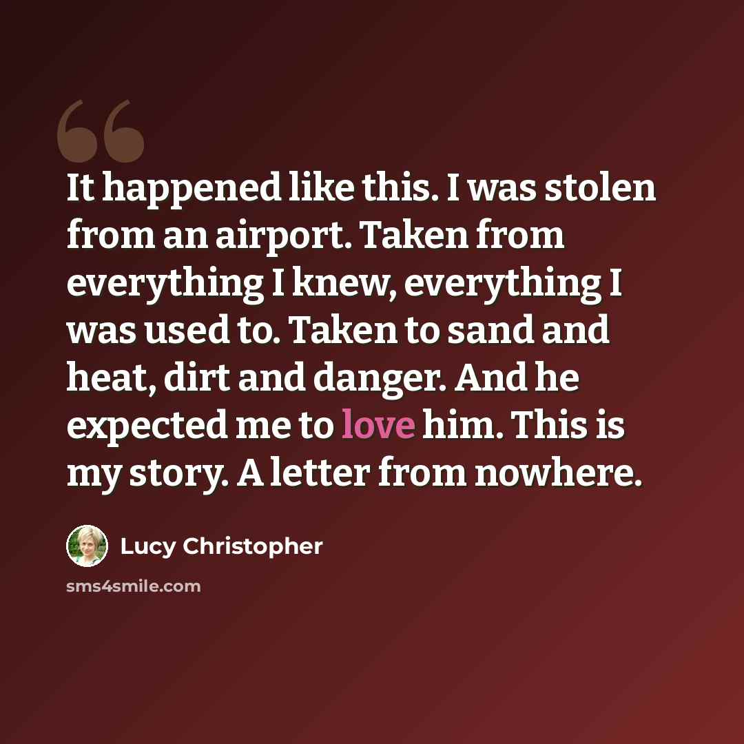 “It happened like this. I was stolen from an airport. Taken from everything I knew, everything I was used to. Taken to sand and heat, dirt and danger. And he expected me to love him. This is my story. A letter from nowhere.” quote by Lucy Christopher
