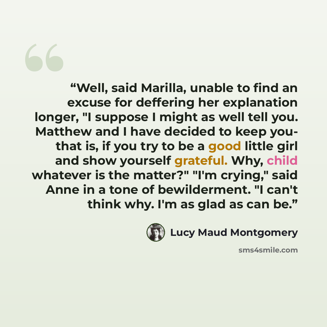 “Well, said Marilla, unable to find an excuse for deffering her explanation longer, "I suppose I might as well tell you. Matthew and I have decided to keep you- that is, if you try to be a good little girl and show yourself grateful. Why, child whatever is the matter?" "I'm crying," said Anne in a…” quote by Lucy Maud Montgomery