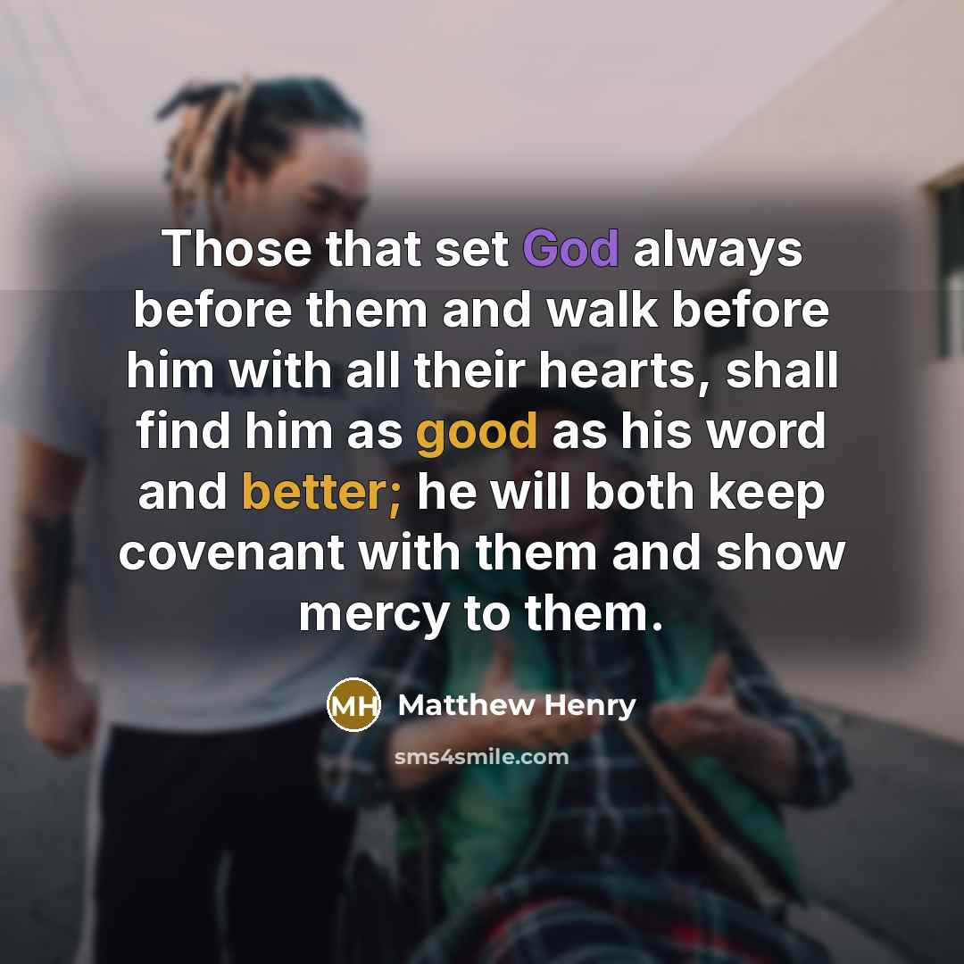 “Those that set God always before them and walk before him with all their hearts, shall find him as good as his word and better; he will both keep covenant with them and show mercy to them.” quote by Matthew Henry