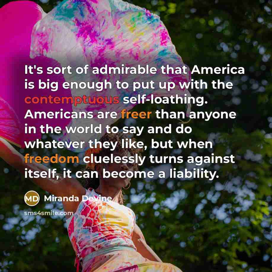 “It's sort of admirable that America is big enough to put up with the contemptuous self-loathing. Americans are freer than anyone in the world to say and do whatever they like, but when freedom cluelessly turns against itself, it can become a liability.” quote by Miranda Devine