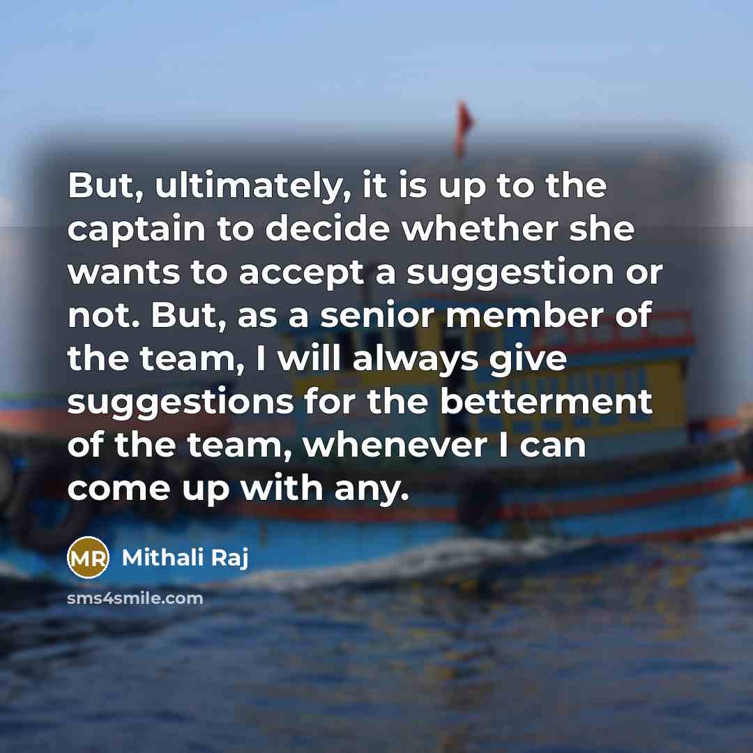 “But, ultimately, it is up to the captain to decide whether she wants to accept a suggestion or not. But, as a senior member of the team, I will always give suggestions for the betterment of the team, whenever I can come up with any.” quote by Mithali Raj