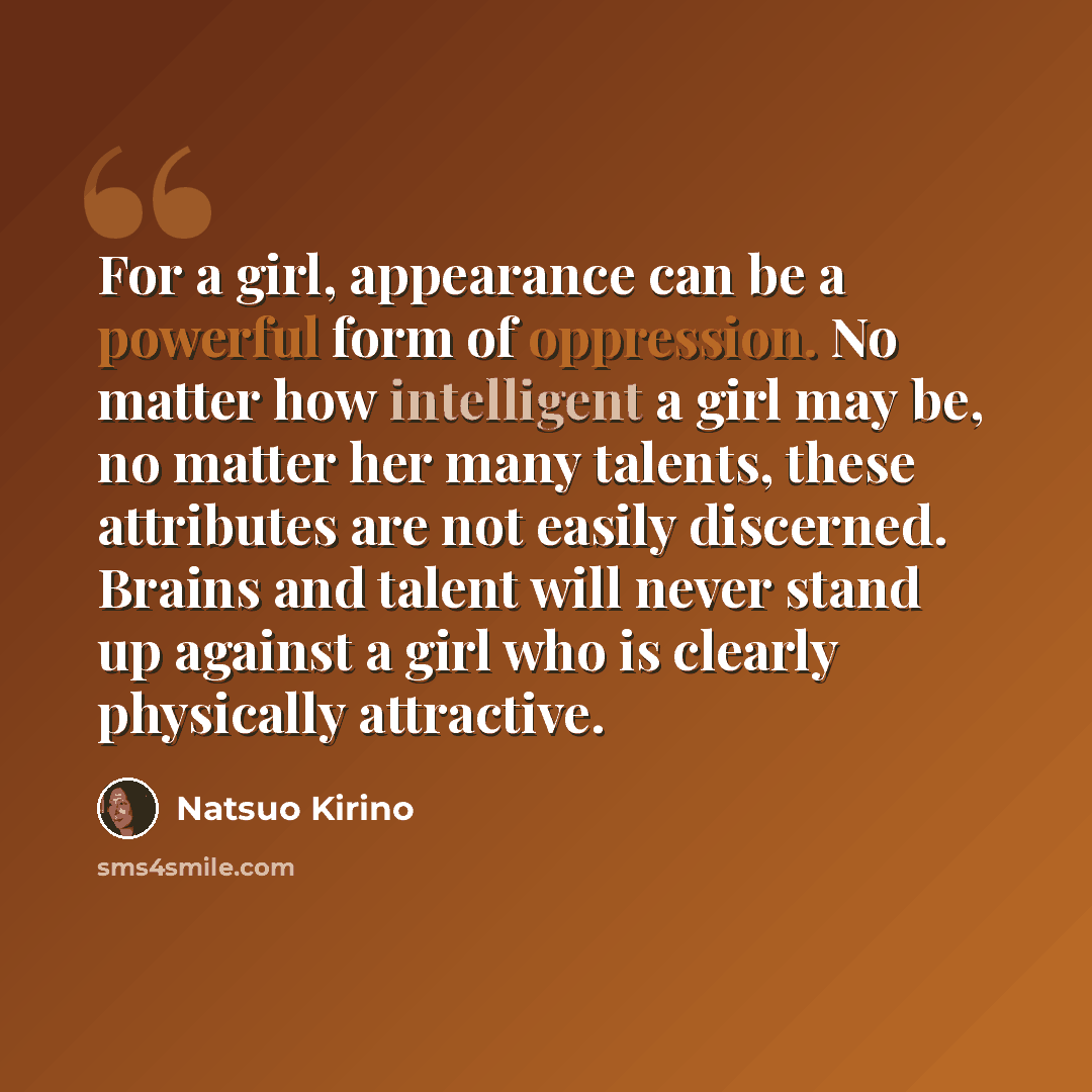 “For a girl, appearance can be a powerful form of oppression. No matter how intelligent a girl may be, no matter her many talents, these attributes are not easily discerned. Brains and talent will never stand up against a girl who is clearly physically attractive.” quote by Natsuo Kirino