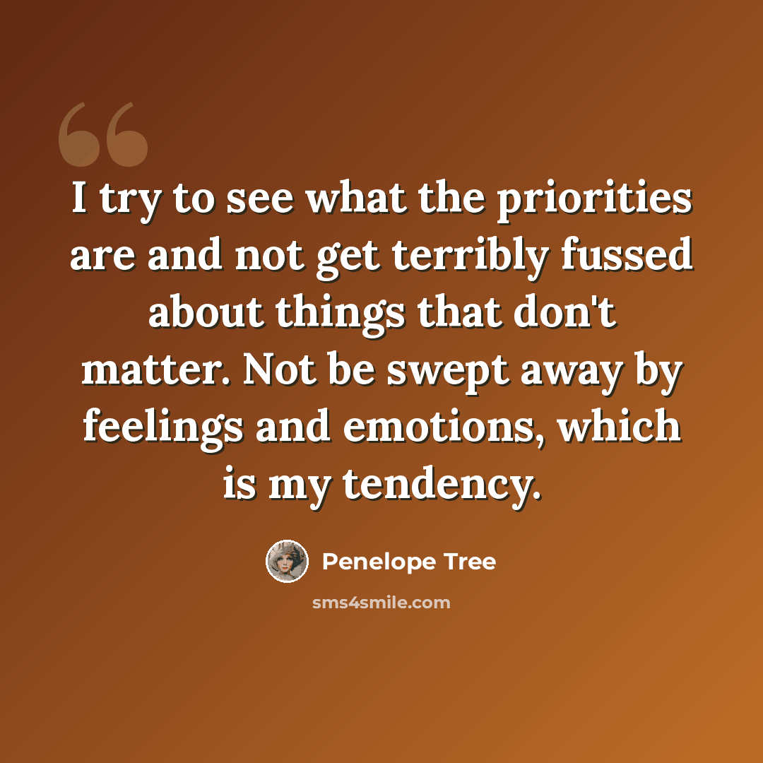 “I try to see what the priorities are and not get terribly fussed about things that don't matter. Not be swept away by feelings and emotions, which is my tendency.” quote by Penelope Tree