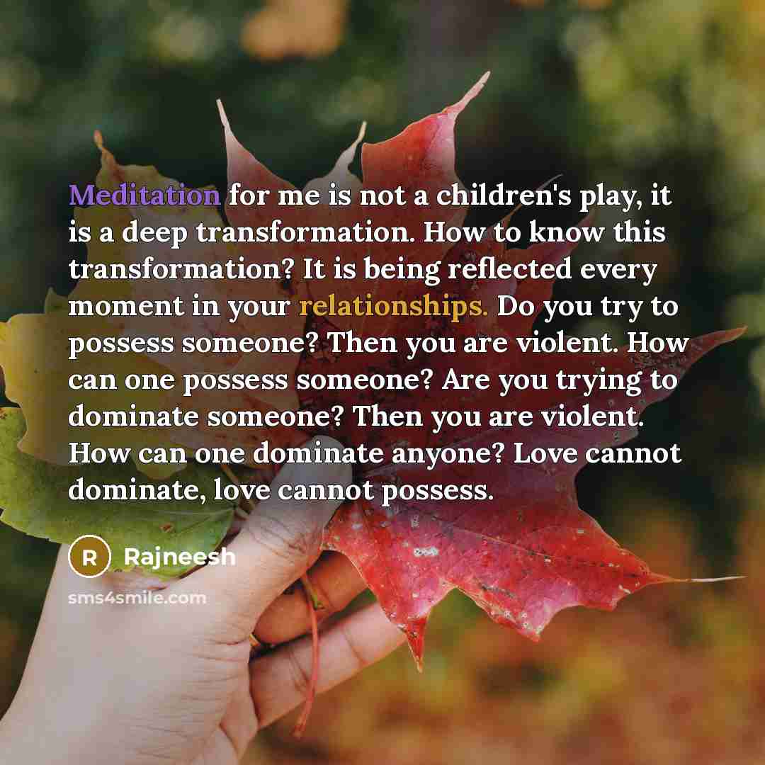 “Meditation for me is not a children's play, it is a deep transformation. How to know this transformation? It is being reflected every moment in your relationships. Do you try to possess someone? Then you are violent. How can one possess someone? Are you trying to dominate someone? Then you are…” quote by Rajneesh