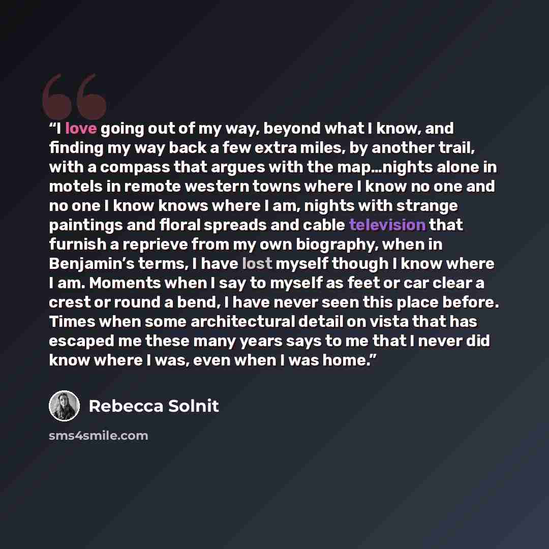 “I love going out of my way, beyond what I know, and finding my way back a few extra miles, by another trail, with a compass that argues with the map…nights alone in motels in remote western towns where I know no one and no one I know knows where I am, nights with strange paintings and floral…” quote by Rebecca Solnit