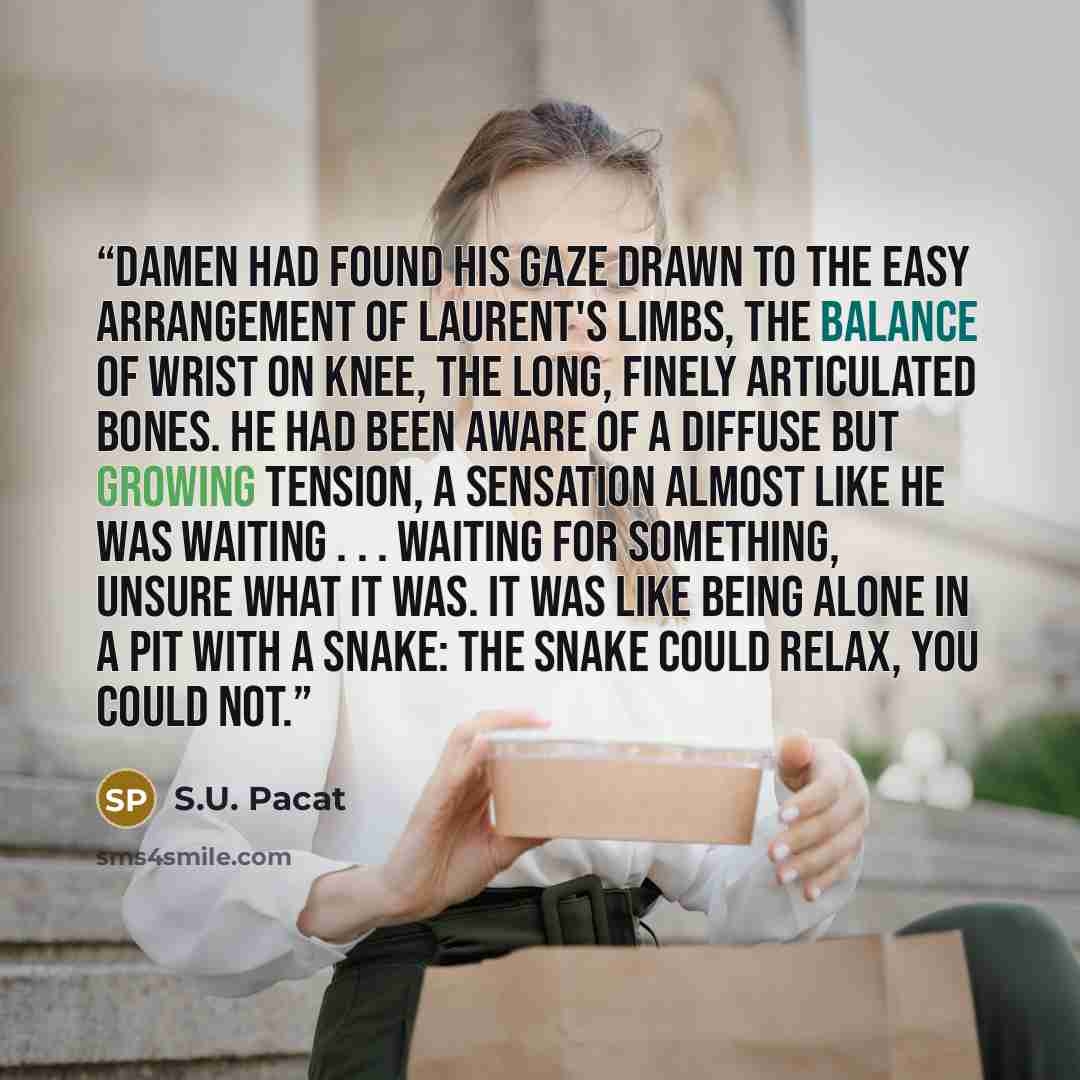 “Damen had found his gaze drawn to the easy arrangement of Laurent's limbs, the balance of wrist on knee, the long, finely articulated bones. He had been aware of a diffuse but growing tension, a sensation almost like he was waiting . . . waiting for something, unsure what it was. It was like being…” quote by S.U. Pacat