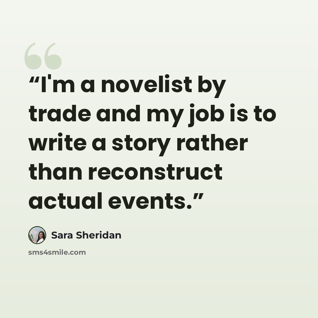 “I'm a novelist by trade and my job is to write a story rather than reconstruct actual events.” quote by Sara Sheridan