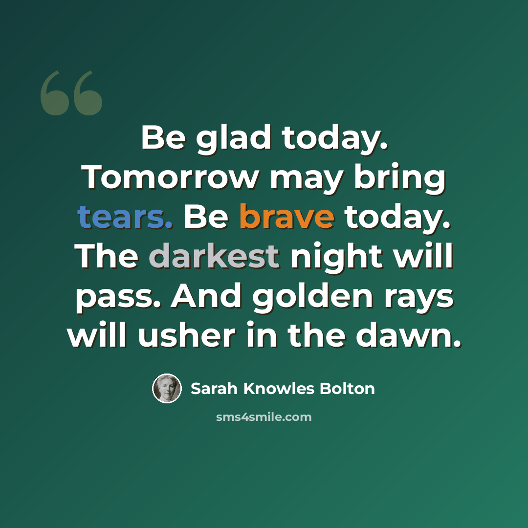 “Be glad today. Tomorrow may bring tears. Be brave today. The darkest night will pass. And golden rays will usher in the dawn.” quote by Sarah Knowles Bolton