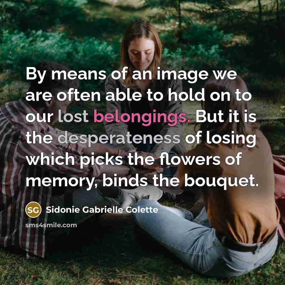 “By means of an image we are often able to hold on to our lost belongings. But it is the desperateness of losing which picks the flowers of memory, binds the bouquet.” quote by Sidonie Gabrielle Colette