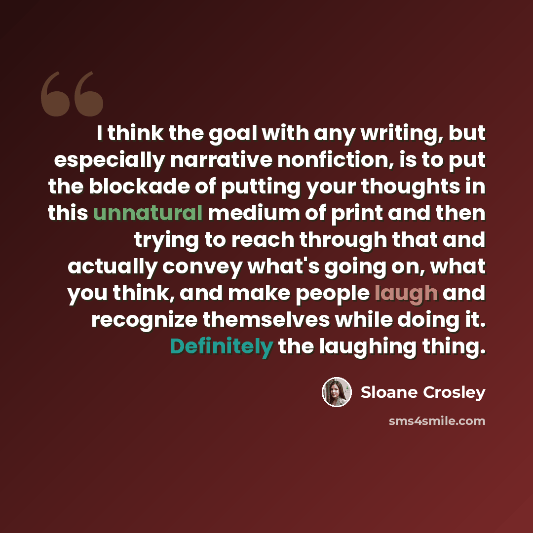 “I think the goal with any writing, but especially narrative nonfiction, is to put the blockade of putting your thoughts in this unnatural medium of print and then trying to reach through that and actually convey what's going on, what you think, and make people laugh and recognize themselves while…” quote by Sloane Crosley