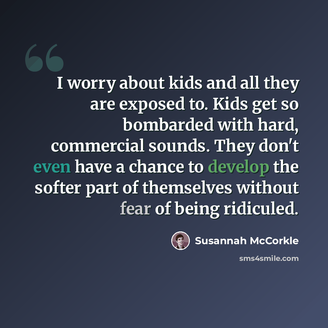 “I worry about kids and all they are exposed to. Kids get so bombarded with hard, commercial sounds. They don't even have a chance to develop the softer part of themselves without fear of being ridiculed.” quote by Susannah McCorkle