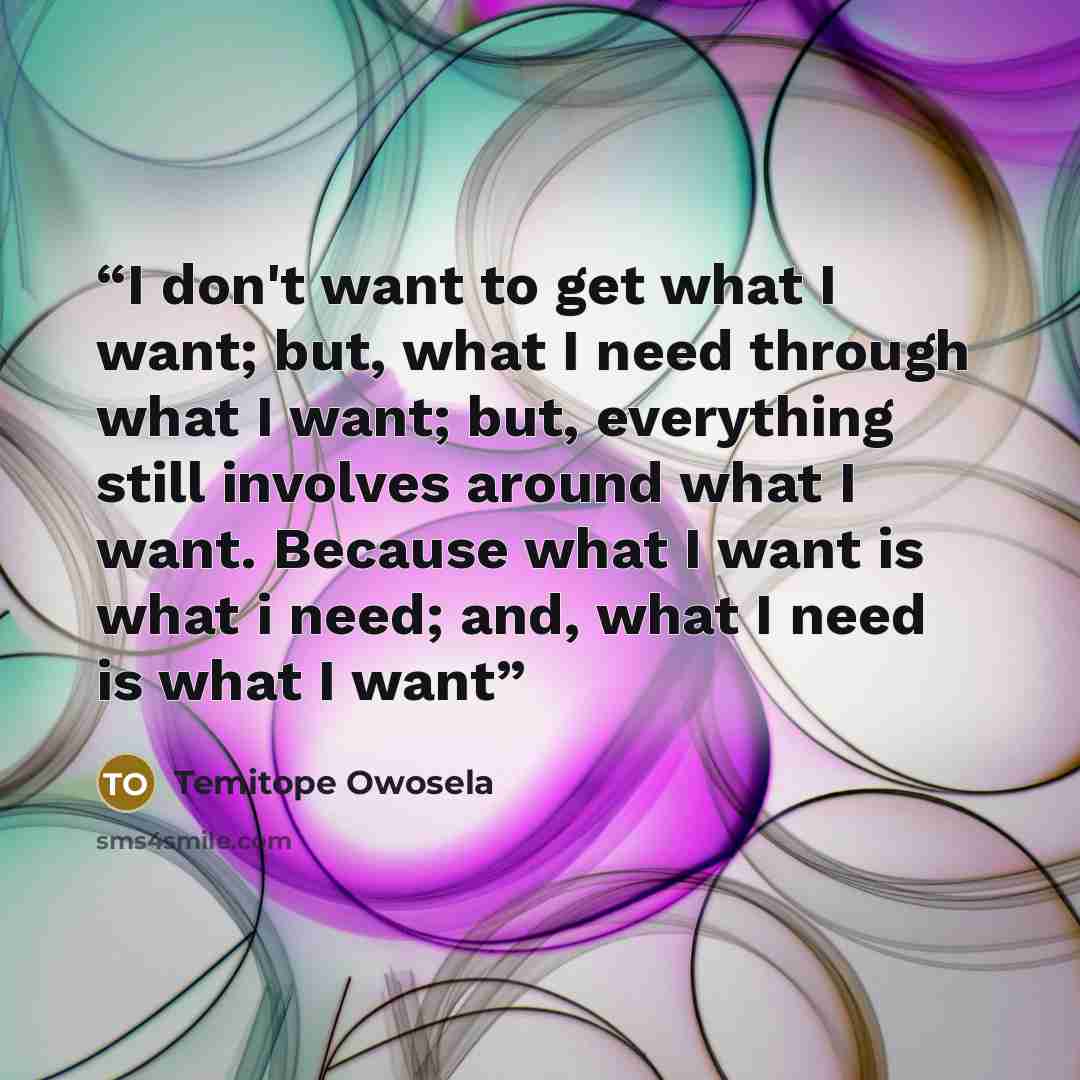 “I don't want to get what I want; but, what I need through what I want; but, everything still involves around what I want. Because what I want is what i need; and, what I need is what I want” quote by Temitope Owosela
