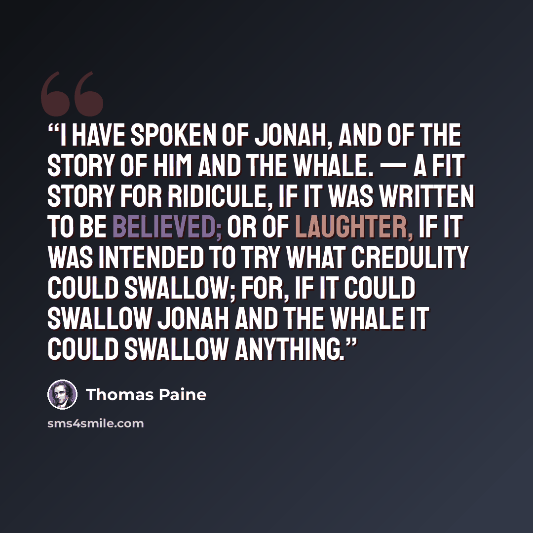 “I have spoken of Jonah, and of the story of him and the whale. — A fit story for ridicule, if it was written to be believed; or of laughter, if it was intended to try what credulity could swallow; for, if it could swallow Jonah and the whale it could swallow anything.” quote by Thomas Paine