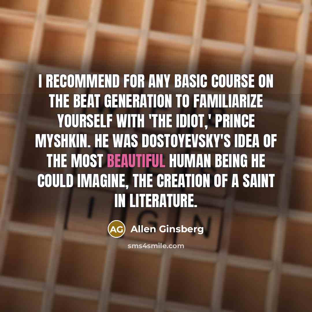 “I recommend for any basic course on the Beat Generation to familiarize yourself with 'The Idiot,' Prince Myshkin. He was Dostoyevsky's idea of the most beautiful human being he could imagine, the creation of a saint in literature.” quote by Allen Ginsberg
