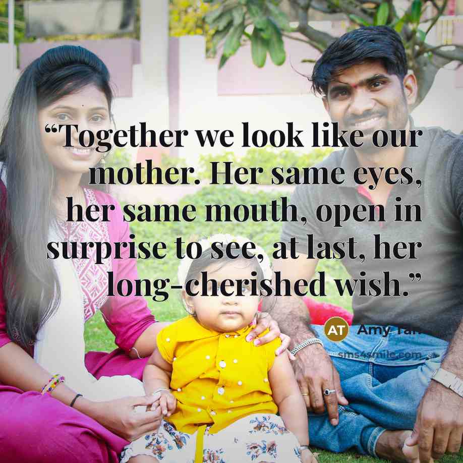“Together we look like our mother. Her same eyes, her same mouth, open in surprise to see, at last, her long-cherished wish.” quote by Amy Tan