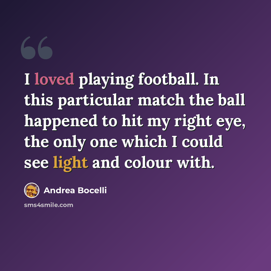 “I loved playing football. In this particular match the ball happened to hit my right eye, the only one which I could see light and colour with.” quote by Andrea Bocelli