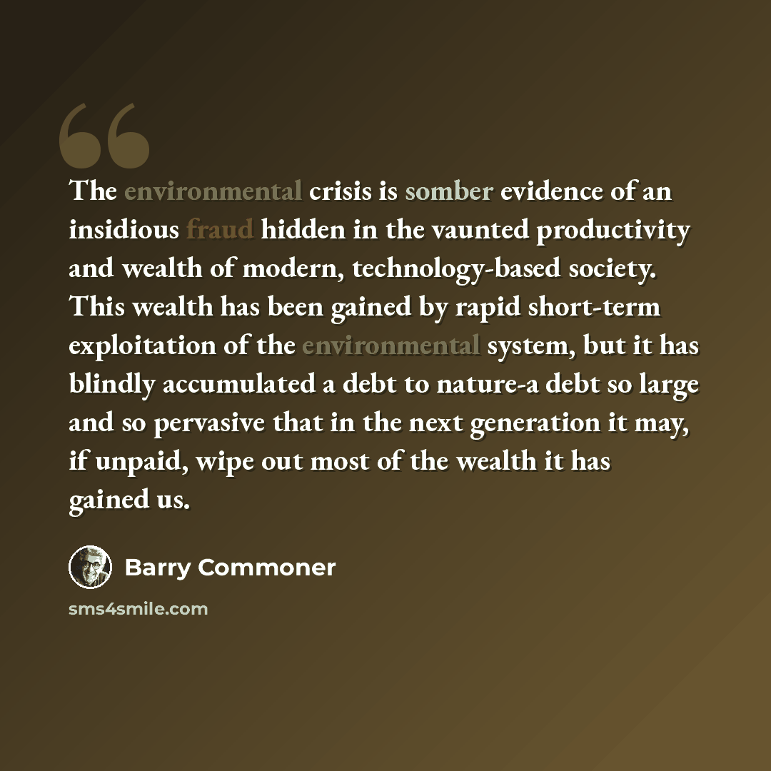 “The environmental crisis is somber evidence of an insidious fraud hidden in the vaunted productivity and wealth of modern, technology-based society. This wealth has been gained by rapid short-term exploitation of the environmental system, but it has blindly accumulated a debt to nature-a debt so…” quote by Barry Commoner