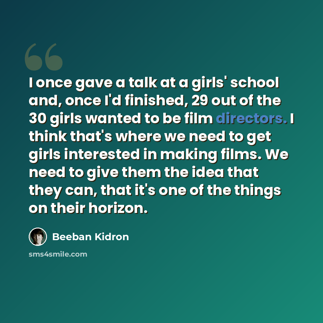 “I once gave a talk at a girls' school and, once I'd finished, 29 out of the 30 girls wanted to be film directors. I think that's where we need to get girls interested in making films. We need to give them the idea that they can, that it's one of the things on their horizon.” quote by Beeban Kidron