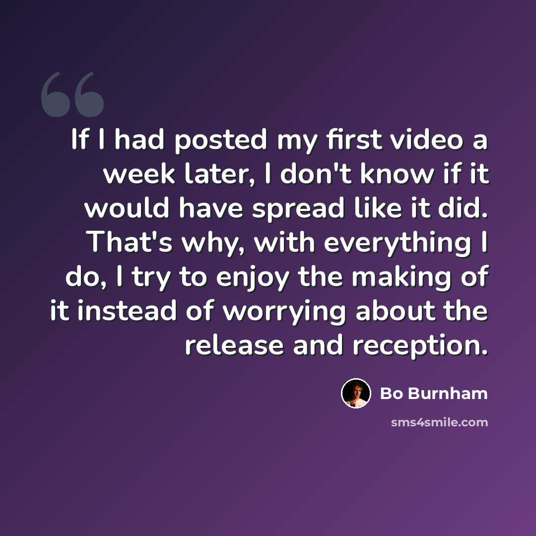 “If I had posted my first video a week later, I don't know if it would have spread like it did. That's why, with everything I do, I try to enjoy the making of it instead of worrying about the release and reception.” quote by Bo Burnham