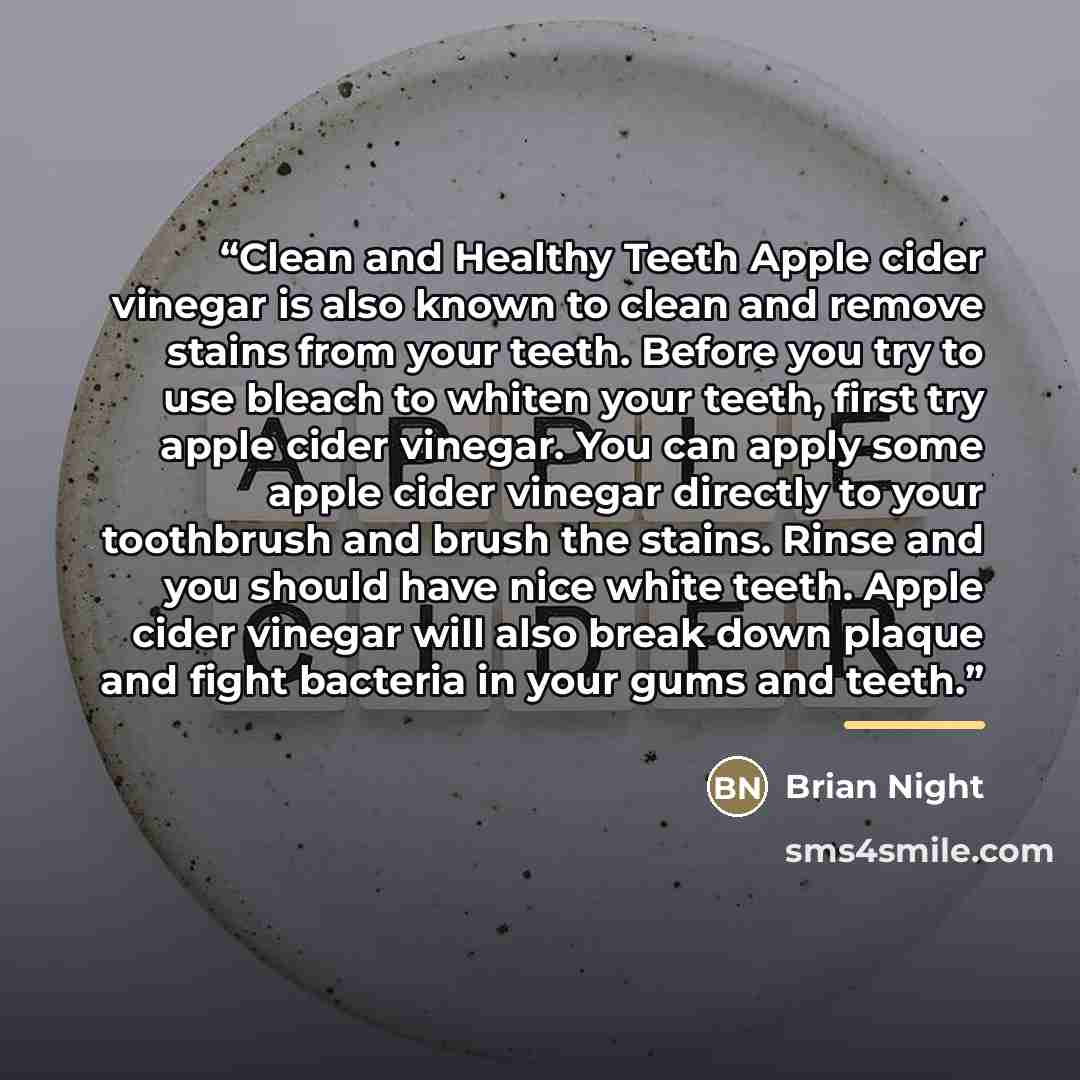 “Clean and Healthy Teeth Apple cider vinegar is also known to clean and remove stains from your teeth. Before you try to use bleach to whiten your teeth, first try apple cider vinegar. You can apply some apple cider vinegar directly to your toothbrush and brush the stains. Rinse and you should have…” quote by Brian Night