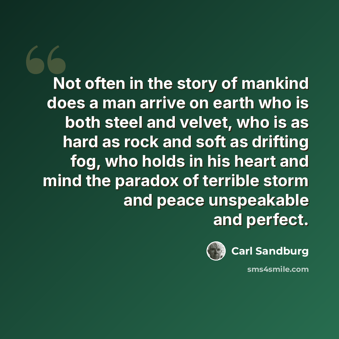“Not often in the story of mankind does a man arrive on earth who is both steel and velvet, who is as hard as rock and soft as drifting fog, who holds in his heart and mind the paradox of terrible storm and peace unspeakable and perfect.” quote by Carl Sandburg
