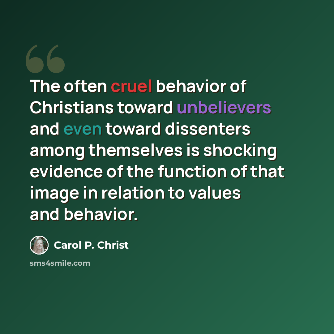 “The often cruel behavior of Christians toward unbelievers and even toward dissenters among themselves is shocking evidence of the function of that image in relation to values and behavior.” quote by Carol P. Christ