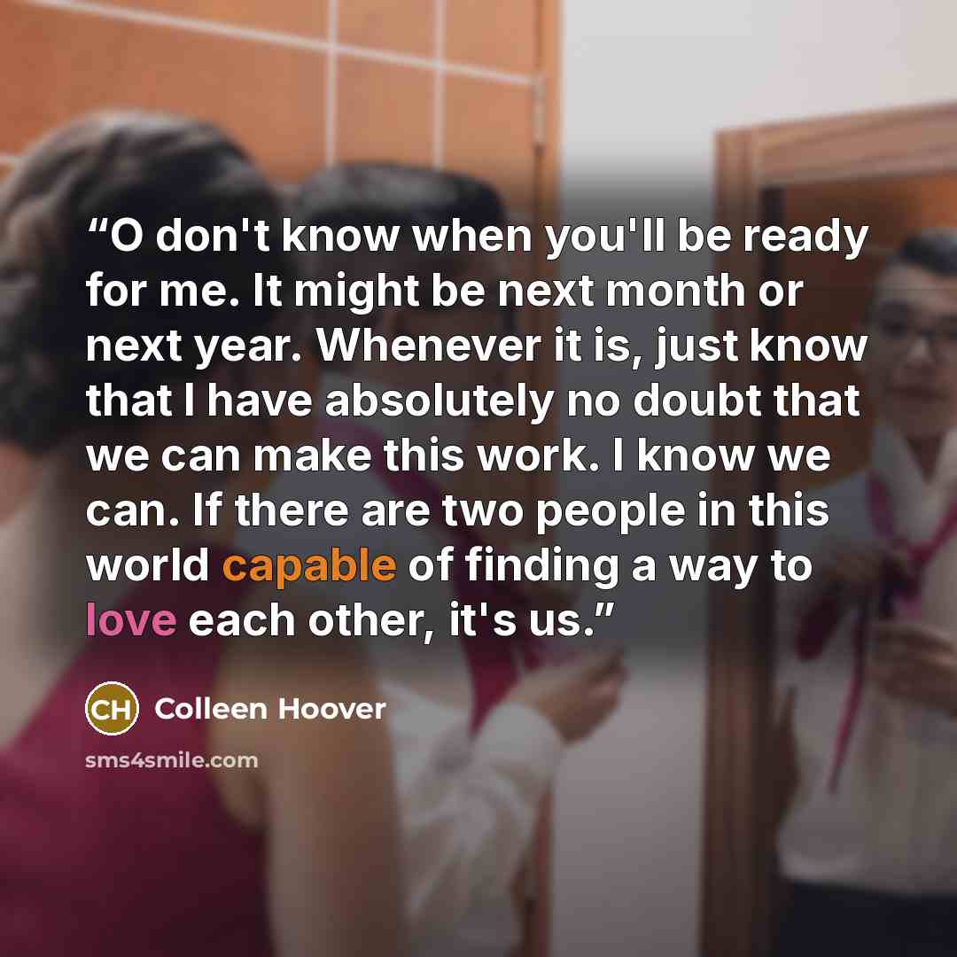 “O don't know when you'll be ready for me. It might be next month or next year. Whenever it is, just know that I have absolutely no doubt that we can make this work. I know we can. If there are two people in this world capable of finding a way to love each other, it's us.” quote by Colleen Hoover
