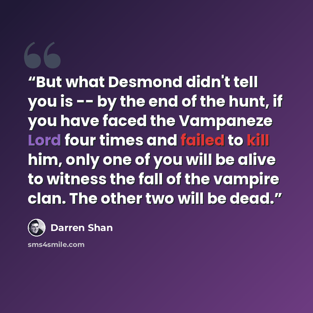 “But what Desmond didn't tell you is -- by the end of the hunt, if you have faced the Vampaneze Lord four times and failed to kill him, only one of you will be alive to witness the fall of the vampire clan. The other two will be dead.” quote by Darren Shan