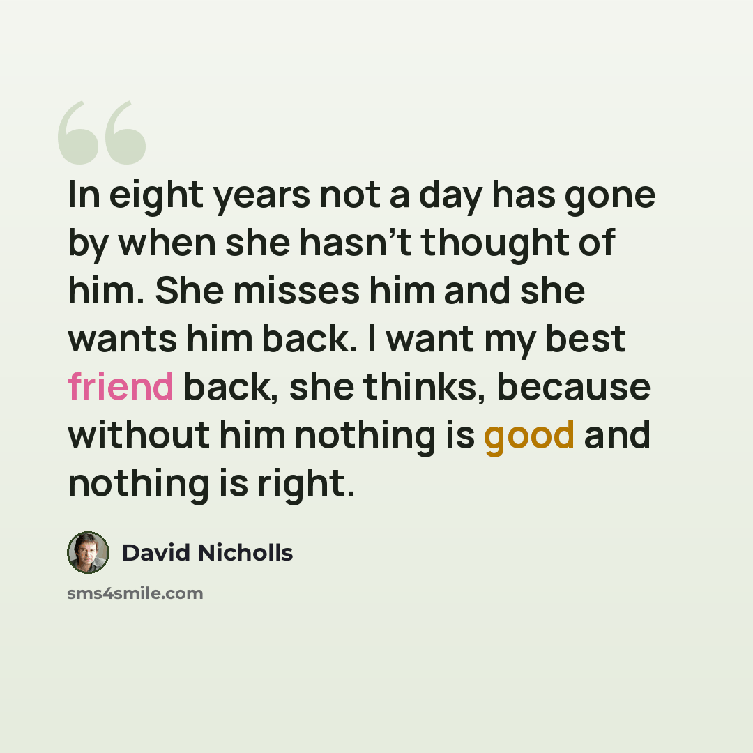 “In eight years not a day has gone by when she hasn’t thought of him. She misses him and she wants him back. I want my best friend back, she thinks, because without him nothing is good and nothing is right.” quote by David Nicholls