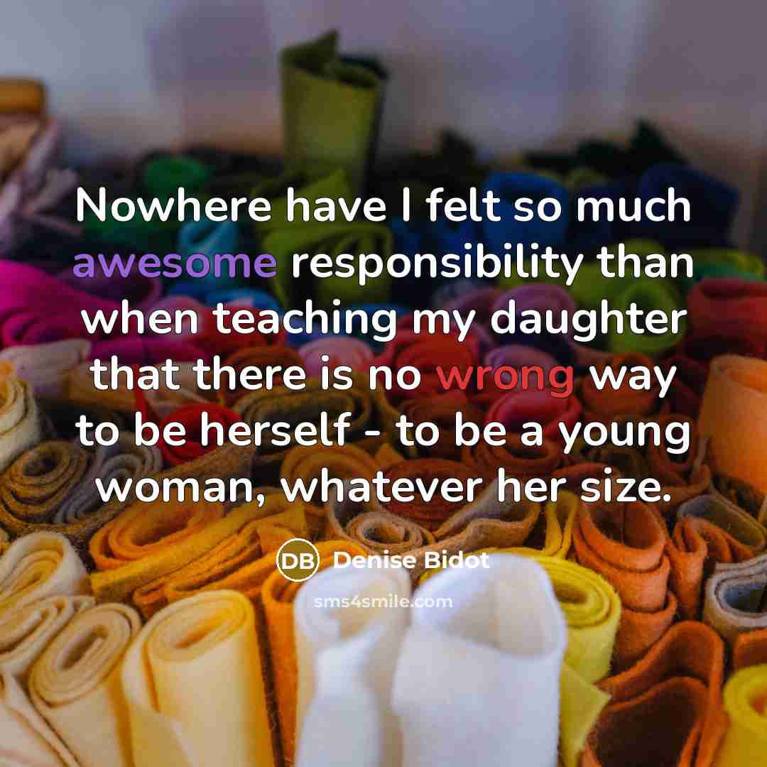“Nowhere have I felt so much awesome responsibility than when teaching my daughter that there is no wrong way to be herself - to be a young woman, whatever her size.” quote by Denise Bidot