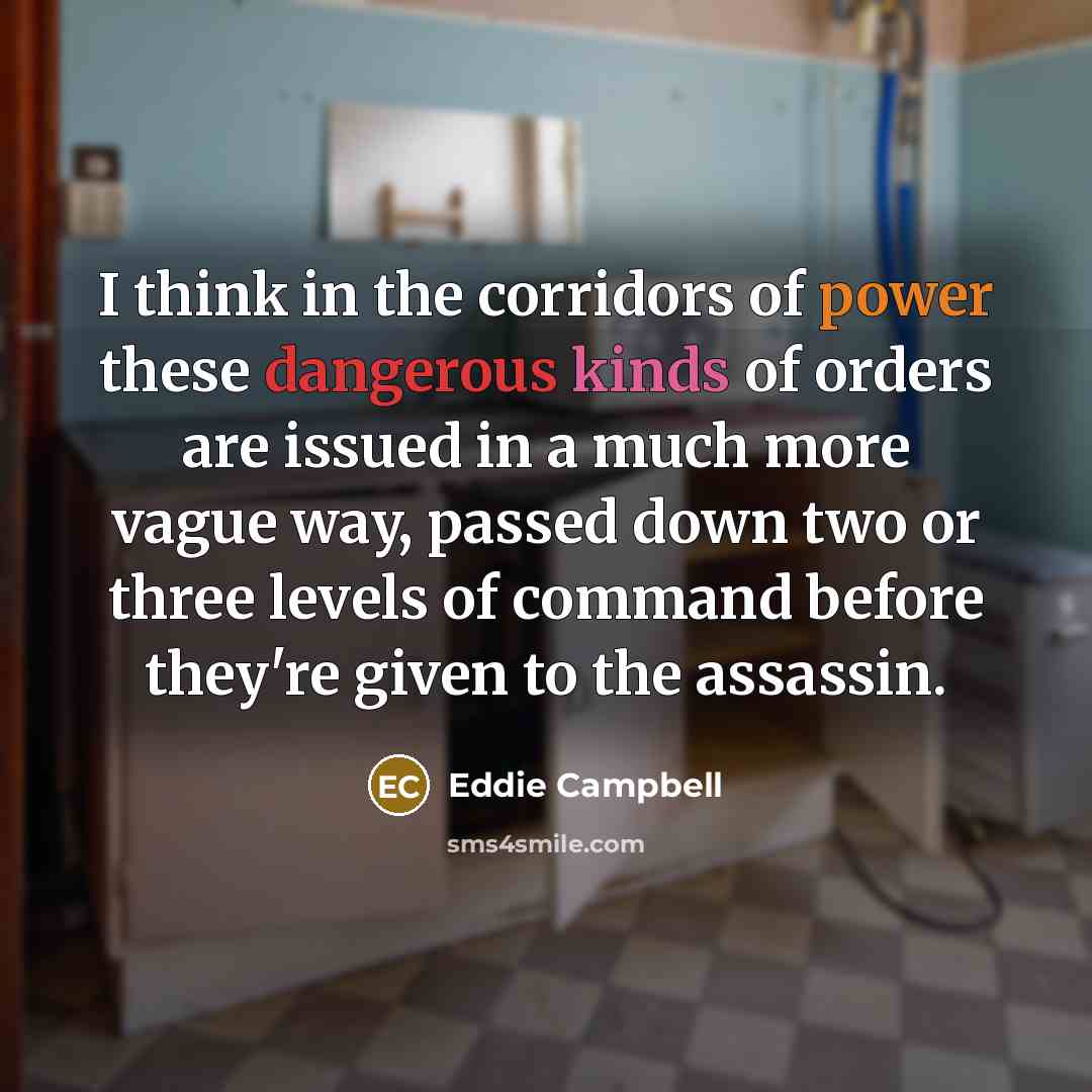 “I think in the corridors of power these dangerous kinds of orders are issued in a much more vague way, passed down two or three levels of command before they're given to the assassin.” quote by Eddie Campbell
