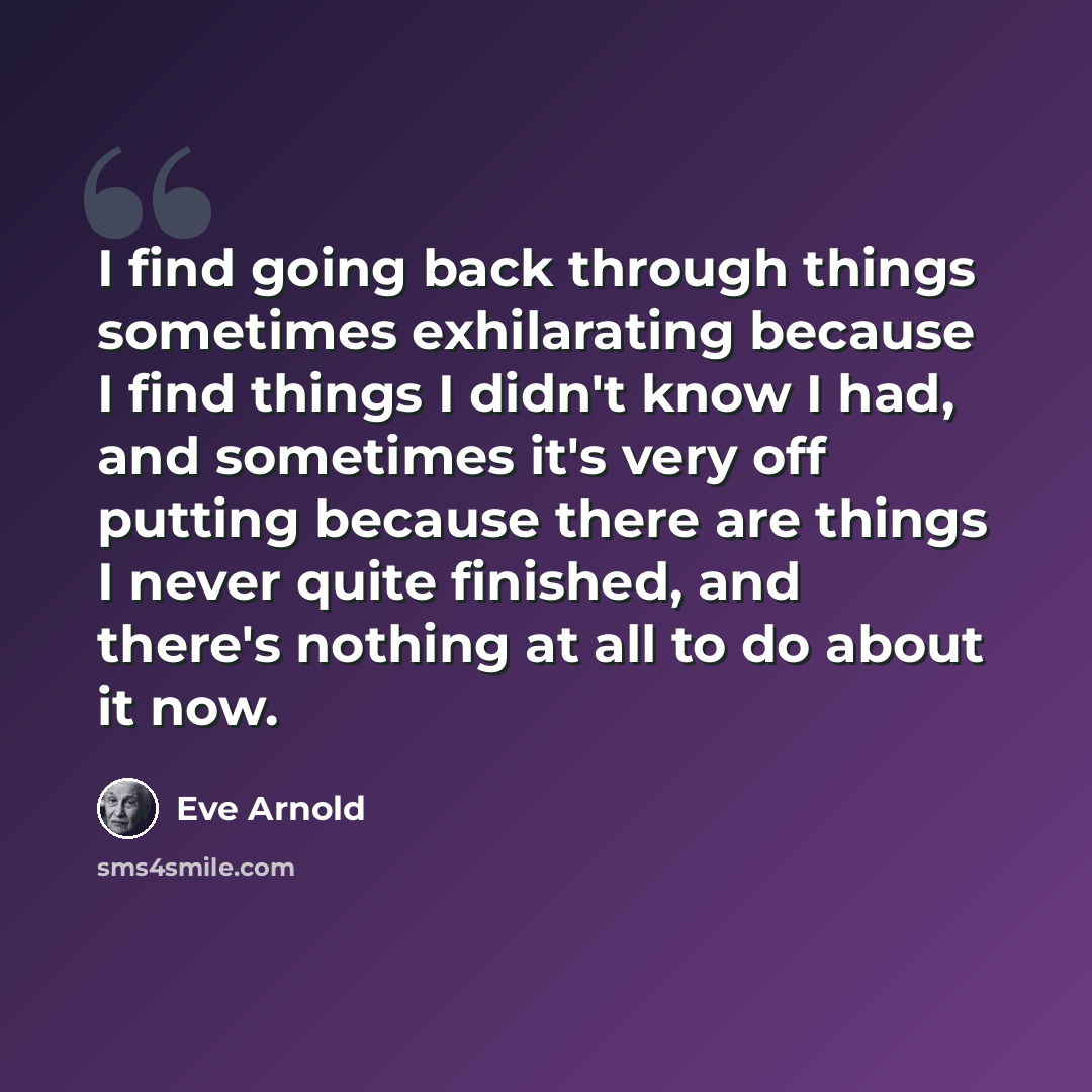 “I find going back through things sometimes exhilarating because I find things I didn't know I had, and sometimes it's very off putting because there are things I never quite finished, and there's nothing at all to do about it now.” quote by Eve Arnold