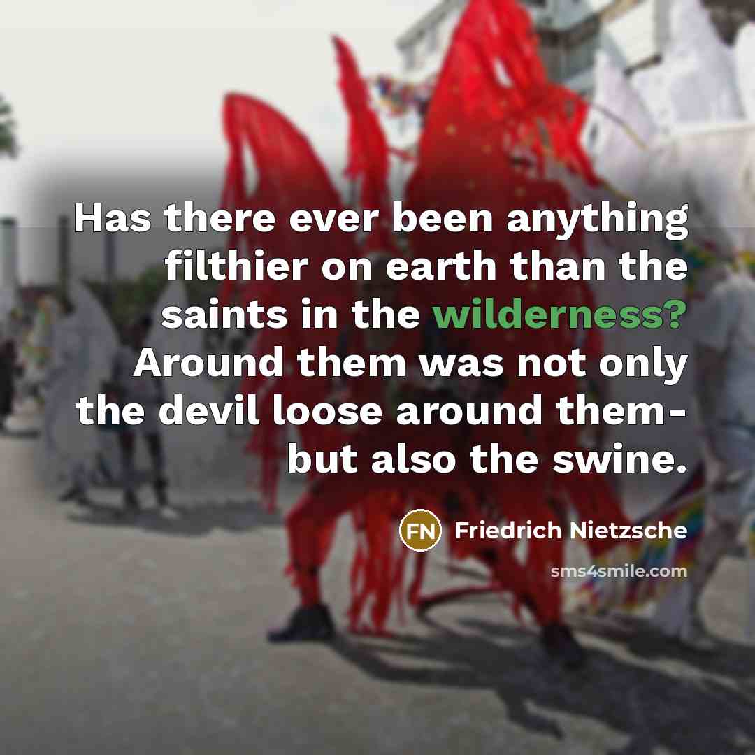 “Has there ever been anything filthier on earth than the saints in the wilderness? Around them was not only the devil loose around them- but also the swine.” quote by Friedrich Nietzsche