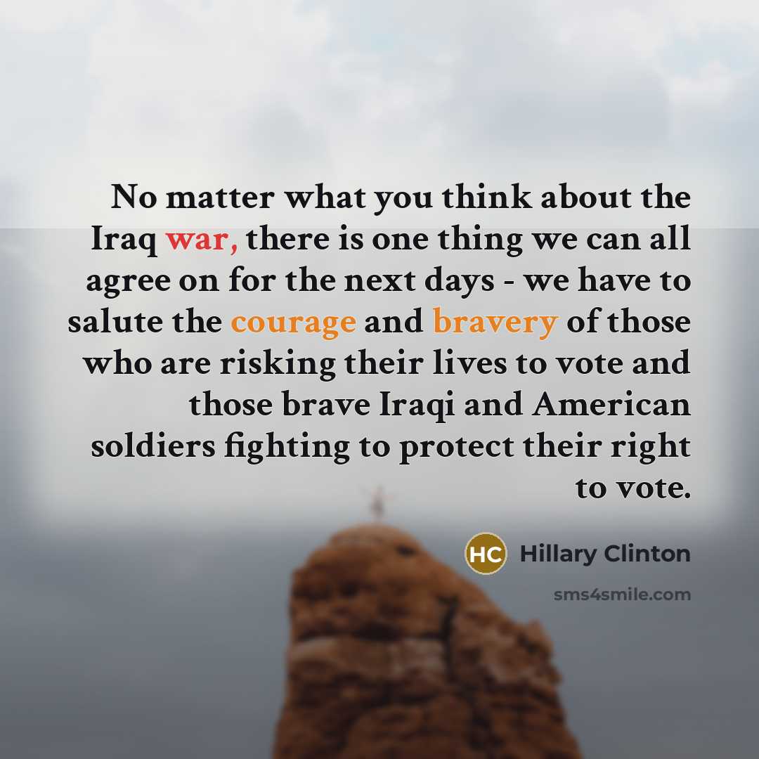 “No matter what you think about the Iraq war, there is one thing we can all agree on for the next days - we have to salute the courage and bravery of those who are risking their lives to vote and those brave Iraqi and American soldiers fighting to protect their right to vote.” quote by Hillary Clinton