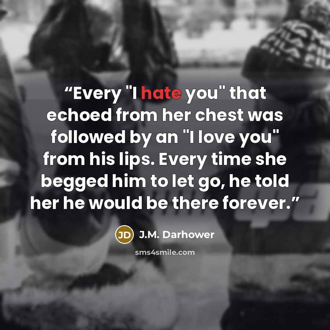 “Every "I hate you" that echoed from her chest was followed by an "I love you" from his lips. Every time she begged him to let go, he told her he would be there forever.” quote by J.M. Darhower