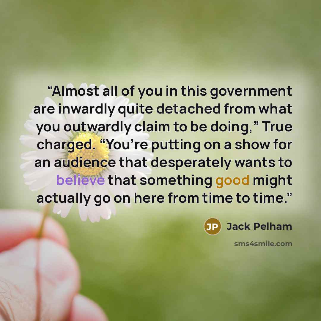 “Almost all of you in this government are inwardly quite detached from what you outwardly claim to be doing,” True charged. “You’re putting on a show for an audience that desperately wants to believe that something good might actually go on here from time to time.” quote by Jack Pelham