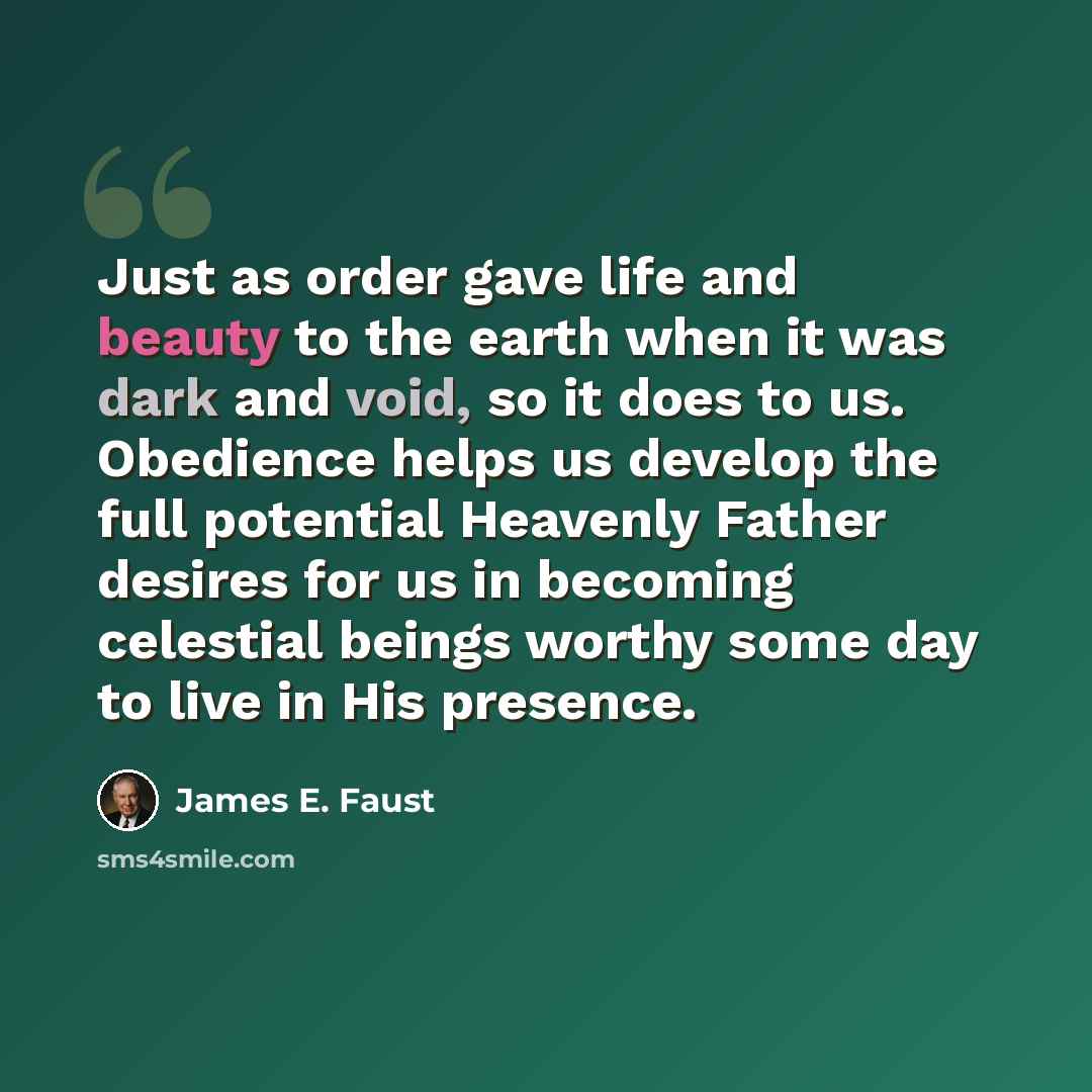 “Just as order gave life and beauty to the earth when it was dark and void, so it does to us. Obedience helps us develop the full potential Heavenly Father desires for us in becoming celestial beings worthy some day to live in His presence.” quote by James E. Faust