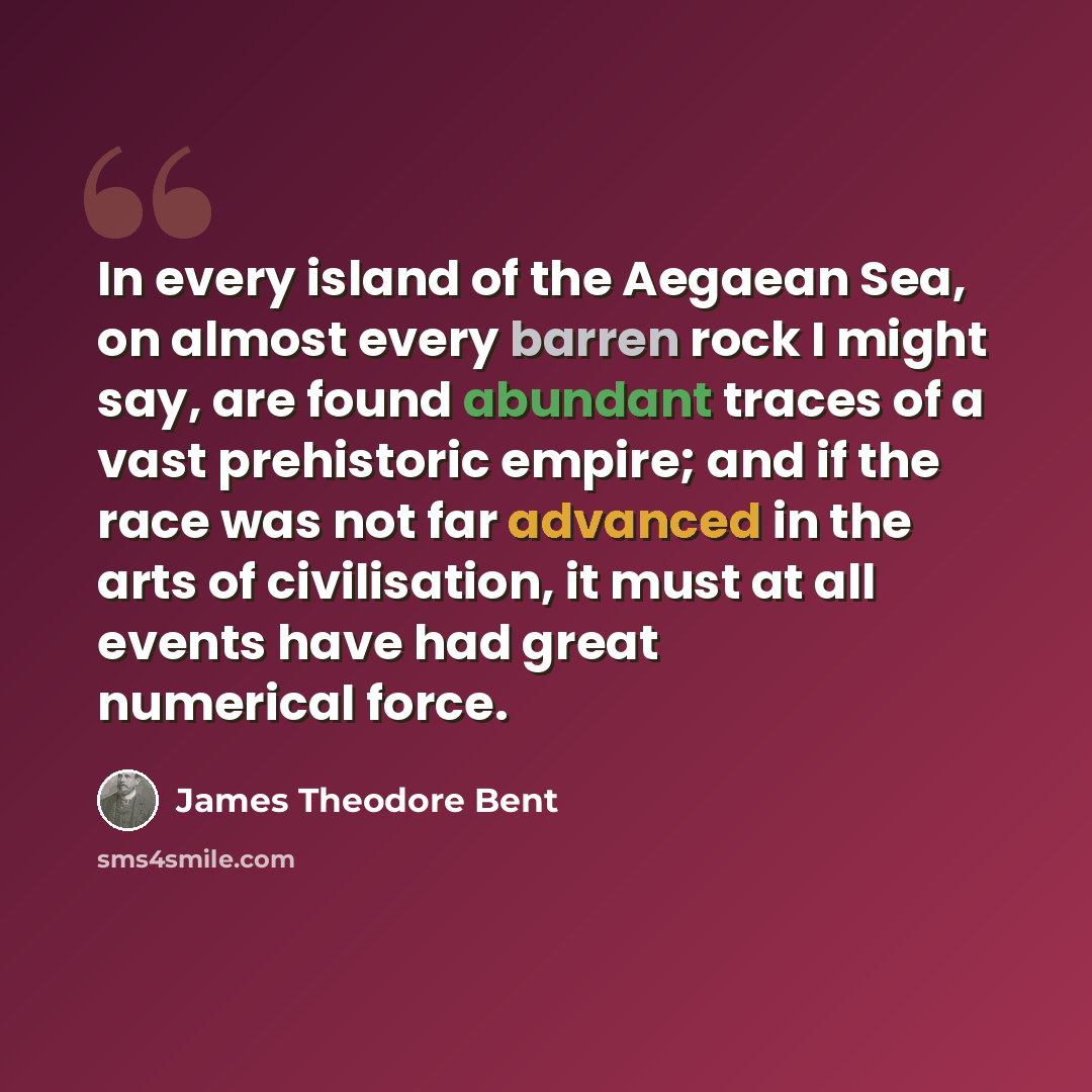 “In every island of the Aegaean Sea, on almost every barren rock I might say, are found abundant traces of a vast prehistoric empire; and if the race was not far advanced in the arts of civilisation, it must at all events have had great numerical force.” quote by James Theodore Bent