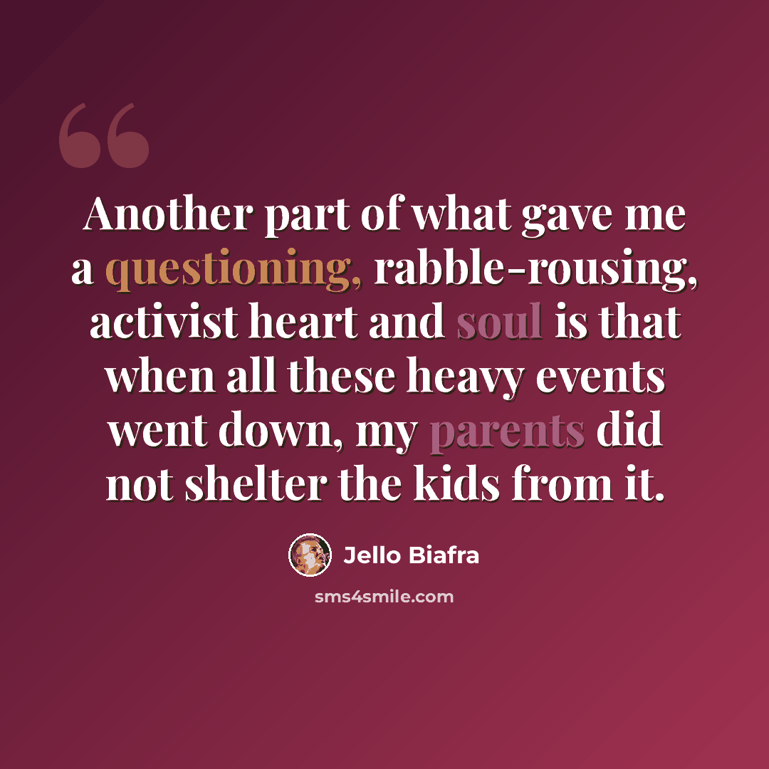 “Another part of what gave me a questioning, rabble-rousing, activist heart and soul is that when all these heavy events went down, my parents did not shelter the kids from it.” quote by Jello Biafra