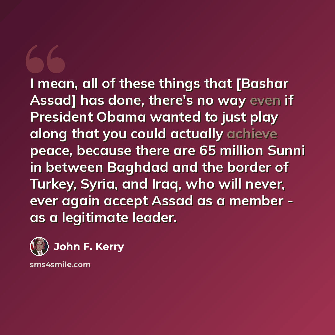 “I mean, all of these things that [Bashar Assad] has done, there's no way even if President Obama wanted to just play along that you could actually achieve peace, because there are 65 million Sunni in between Baghdad and the border of Turkey, Syria, and Iraq, who will never, ever again accept Assad…” quote by John F. Kerry