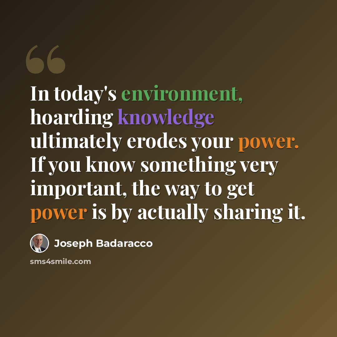“In today's environment, hoarding knowledge ultimately erodes your power. If you know something very important, the way to get power is by actually sharing it.” quote by Joseph Badaracco